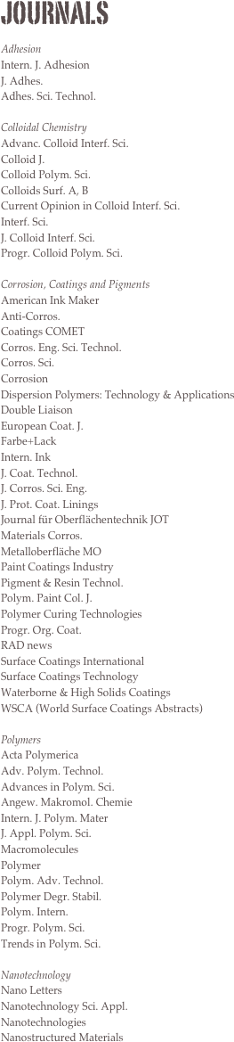 Journals

Adhesion
Intern. J. Adhesion 
J. Adhes. 
Adhes. Sci. Technol.

Colloidal Chemistry
Advanc. Colloid Interf. Sci. 
Colloid J. 
Colloid Polym. Sci. 
Colloids Surf. A, B 
Current Opinion in Colloid Interf. Sci. 
Interf. Sci.
J. Colloid Interf. Sci. 
Progr. Colloid Polym. Sci.

Corrosion, Coatings and Pigments
American Ink Maker 
Anti-Corros.
Coatings COMET
Corros. Eng. Sci. Technol. 
Corros. Sci. 
Corrosion 
Dispersion Polymers: Technology & Applications
Double Liaison 
European Coat. J. 
Farbe+Lack 
Intern. Ink 
J. Coat. Technol. 
J. Corros. Sci. Eng. 
J. Prot. Coat. Linings 
Journal für Oberflächentechnik JOT 
Materials Corros. 
Metalloberfläche MO 
Paint Coatings Industry
Pigment & Resin Technol. 
Polym. Paint Col. J. 
Polymer Curing Technologies
Progr. Org. Coat. 
RAD news
Surface Coatings International
Surface Coatings Technology 
Waterborne & High Solids Coatings
WSCA (World Surface Coatings Abstracts)

Polymers
Acta Polymerica
Adv. Polym. Technol.
Advances in Polym. Sci.
Angew. Makromol. Chemie
Intern. J. Polym. Mater
J. Appl. Polym. Sci.
Macromolecules
Polymer
Polym. Adv. Technol.
Polymer Degr. Stabil.
Polym. Intern.
Progr. Polym. Sci.
Trends in Polym. Sci.

Nanotechnology
Nano Letters 
Nanotechnology Sci. Appl. 
Nanotechnologies 
Nanostructured Materials
